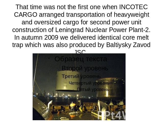 That time was not the first one when INCOTEC CARGO arranged transportation of heavyweight and oversized cargo for second power unit construction of Leningrad Nuclear Power Plant-2. In autumn 2009 we delivered identical core melt trap which was also …