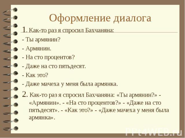 Оформление диалога 1. Как-то раз я спросил Бахчаняна:- Ты армянин?- Армянин.- На сто процентов?- Даже на сто пятьдесят.- Как это?- Даже мачеха у меня была армянка.2. Как-то раз я спросил Бахчаняна: «Ты армянин?» - «Армянин». - «На сто процентов?» - …