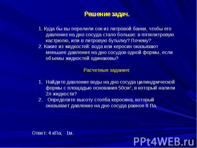 Решение задач.1. Куда бы вы перелили сок из литровой банки, чтобы его давление на дно сосуда стало больше: в пятилитровую кастрюлю, или в литровую бутылку? Почему?2. Какие из жидкостей: вода или керосин оказывают меньшее давление на дно сосудов одно…