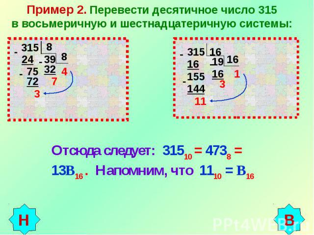 Пример 2. Перевести десятичное число 315в восьмеричную и шестнадцатеричную системы: Отсюда следует: 31510 = 4738 = 13В16 . Напомним, что 1110 = В16