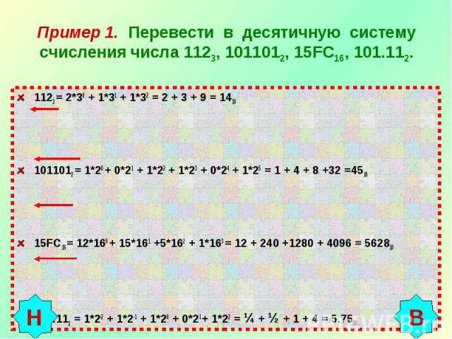 Пример 1. Перевести в десятичную систему счисления числа 1123, 1011012, 15FC16, 101.112. 1123 = 2*30 + 1*31 + 1*32 = 2 + 3 + 9 = 14101011012 = 1*20 + 0*21 + 1*22 + 1*23 + 0*24 + 1*25 = 1 + 4 + 8 +32 =4510 15FC16 = 12*160 + 15*161 +5*162 + 1*163 = 12…