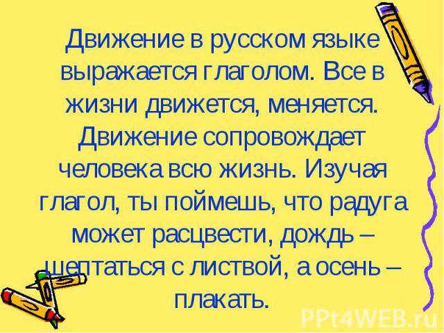 Движение в русском языке выражается глаголом. Все в жизни движется, меняется. Движение сопровождает человека всю жизнь. Изучая глагол, ты поймешь, что радуга может расцвести, дождь – шептаться с листвой, а осень – плакать.