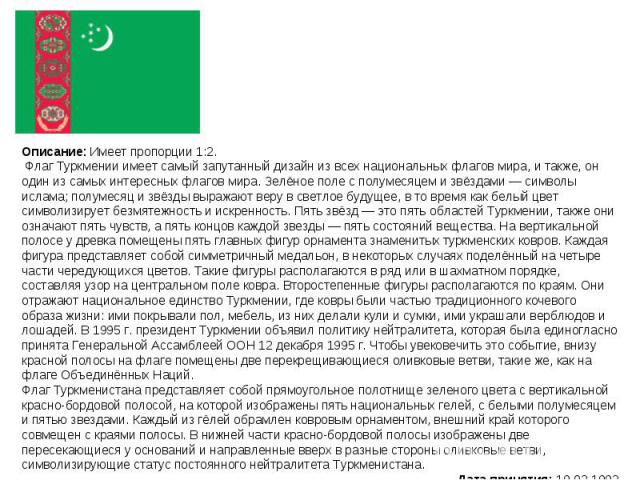 Описание: Имеет пропорции 1:2. Флаг Туркмении имеет самый запутанный дизайн из всех национальных флагов мира, и также, он один из самых интересных флагов мира. Зелёное поле с полумесяцем и звёздами — символы ислама; полумесяц и звёзды выражают веру …