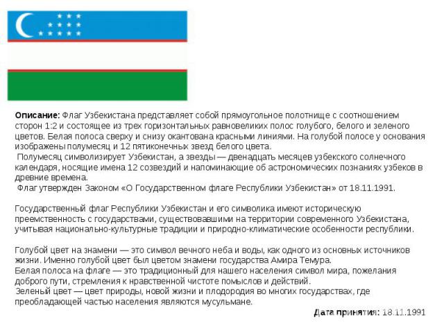 Описание: Флаг Узбекистана представляет собой прямоугольное полотнище с соотношением сторон 1:2 и состоящее из трех горизонтальных равновеликих полос голубого, белого и зеленого цветов. Белая полоса сверху и снизу окантована красными линиями. На гол…