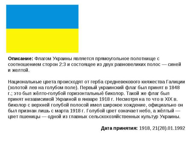 Описание: Флагом Украины является прямоугольное полотнище с соотношением сторон 2:3 и состоящее из двух равновеликих полос — синей и желтой. Национальные цвета происходят от герба средневекового княжества Галиции (золотой лев на голубом поле). Первы…