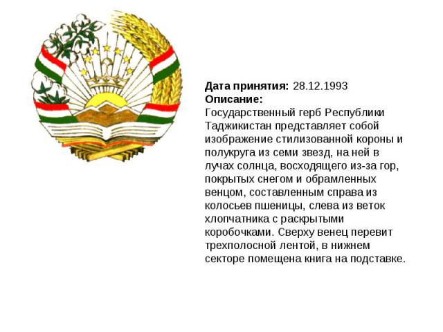 Дата принятия: 28.12.1993Описание:Государственный герб Республики Таджикистан представляет собой изображение стилизованной короны и полукруга из семи звезд, на ней в лучах солнца, восходящего из-за гор, покрытых снегом и обрамленных венцом, составле…