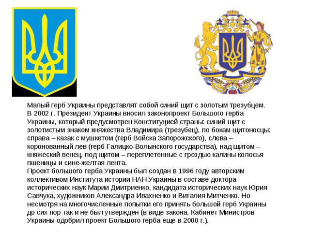 Малый герб Украины представлят собой синий щит с золотым трезубцем. В 2002 г. Президент Украины вносил законопроект Большого герба Украины, который предусмотрен Конституцией страны: синий щит с золотистым знаком княжества Владимира (трезубец), по бо…