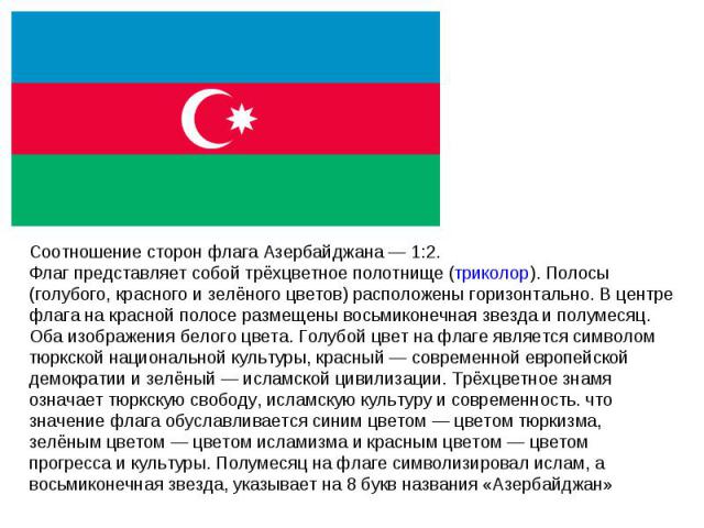 Соотношение сторон флага Азербайджана — 1:2. Флаг представляет собой трёхцветное полотнище (триколор). Полосы (голубого, красного и зелёного цветов) расположены горизонтально. В центре флага на красной полосе размещены восьмиконечная звезда и полуме…