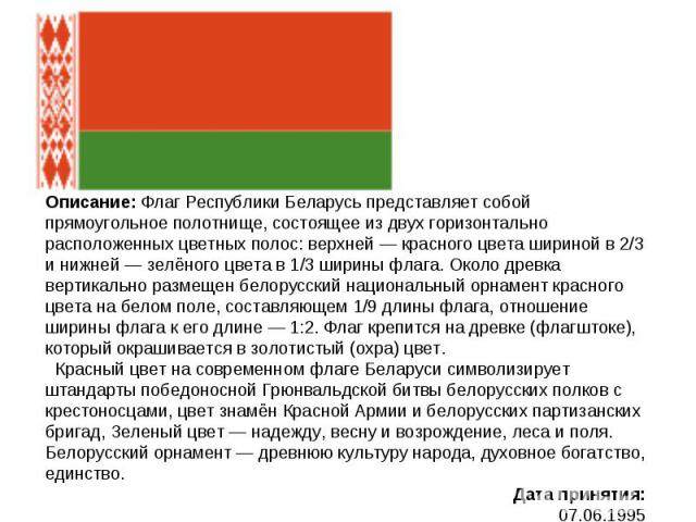 Описание: Флаг Республики Беларусь представляет собой прямоугольное полотнище, состоящее из двух горизонтально расположенных цветных полос: верхней — красного цвета шириной в 2/3 и нижней — зелёного цвета в 1/3 ширины флага. Около древка вертикально…