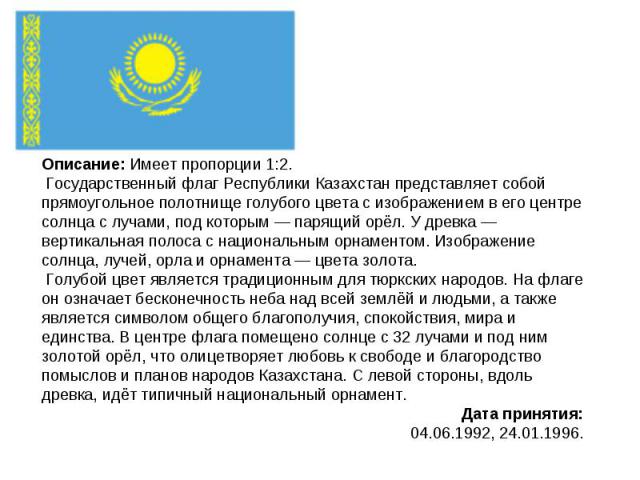 Описание: Имеет пропорции 1:2. Государственный флаг Республики Казахстан представляет собой прямоугольное полотнище голубого цвета с изображением в его центре солнца с лучами, под которым — парящий орёл. У древка — вертикальная полоса с национальным…