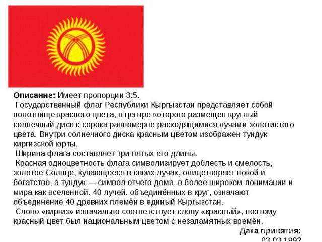 Описание: Имеет пропорции 3:5. Государственный флаг Республики Кыргызстан представляет собой полотнище красного цвета, в центре которого размещен круглый солнечный диск с сорока равномерно расходящимися лучами золотистого цвета. Внутри солнечного ди…