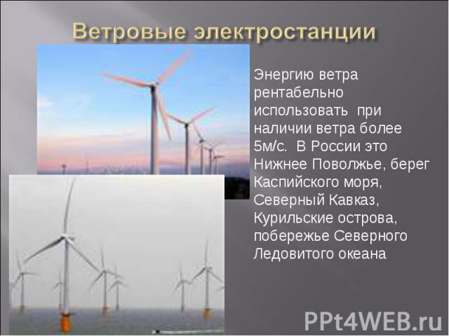 Ветровые электростанции Энергию ветра рентабельно использовать при наличии ветра более 5м/с. В России это Нижнее Поволжье, берег Каспийского моря, Северный Кавказ, Курильские острова, побережье СеверногоЛедовитого океана