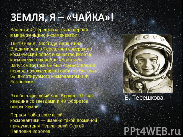 ЗЕМЛЯ, Я – «ЧАЙКА»! Валентина Терешкова стала первой в мире женщиной-космонавтом. 16–19 июня 1963 года Валентина Владимировна Терешкова совершила космический полет в качестве пилота космического корабля «Восток-6». Запуск «Востока-6» был осуществлен…