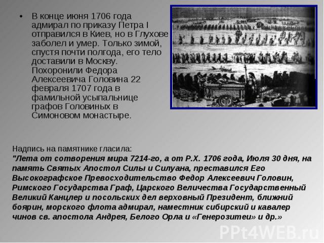 В конце июня 1706 года адмирал по приказу Петра I отправился в Киев, но в Глухове заболел и умер. Только зимой, спустя почти полгода, его тело доставили в Москву. Похоронили Федора Алексеевича Головина 22 февраля 1707 года в фамильной усыпальнице гр…