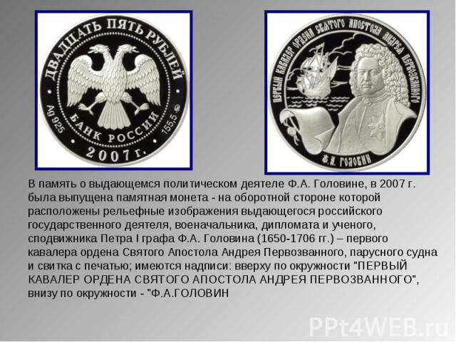 В память о выдающемся политическом деятеле Ф.А. Головине, в 2007 г. была выпущена памятная монета - на оборотной стороне которой расположены рельефные изображения выдающегося российского государственного деятеля, военачальника, дипломата и ученого, …