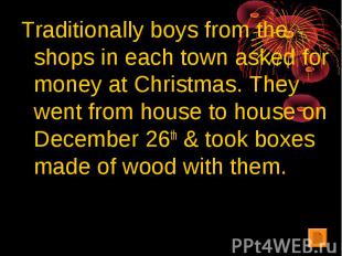 Traditionally boys from the shops in each town asked for money at Christmas. The