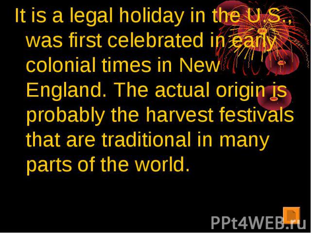 It is a legal holiday in the U.S., was first celebrated in early colonial times in New England. The actual origin is probably the harvest festivals that are traditional in many parts of the world.