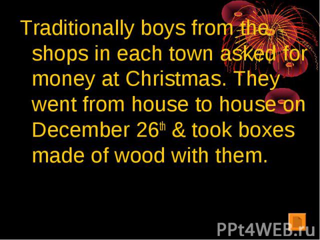 Traditionally boys from the shops in each town asked for money at Christmas. They went from house to house on December 26th & took boxes made of wood with them.