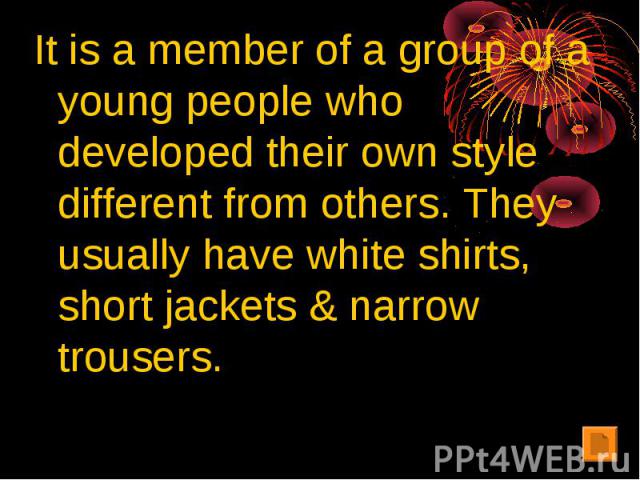 It is a member of a group of a young people who developed their own style different from others. They usually have white shirts, short jackets & narrow trousers.
