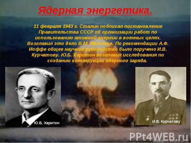 Ядерная энергетика. 11 февраля 1943 г. Сталин подписал постановление Правительства СССР об организации работ по использованию атомной энергии в военных целях. Возглавил это дело В.М. Молотов. По рекомендации А.Ф. Иоффе общее научное руководство было…