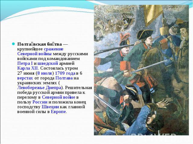 Полтавская битва — крупнейшее сражение Северной войны между русскими войсками под командованием Петра I и шведской армией Карла XII. Состоялась утром 27 июня (8 июля) 1709 года в 6 верстах от города Полтава на украинских землях (Левобережье Днепра).…
