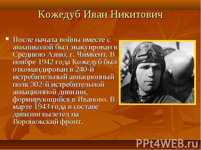 Кожедуб Иван Никитович После начала войны вместе с авиашколой был эвакуирован в Среднюю Азию, г. Чимкент. В ноябре 1942 года Кожедуб был откомандирован в 240-й истребительный авиационный полк 302-й истребительной авиационной дивизии, формирующийся в…