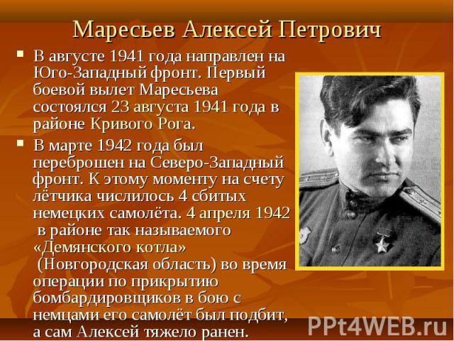 Маресьев Алексей Петрович В августе 1941 года направлен на Юго-Западный фронт. Первый боевой вылет Маресьева состоялся 23 августа 1941 года в районе Кривого Рога.В марте 1942 года был переброшен на Северо-Западный фронт. К этому моменту на счету лёт…