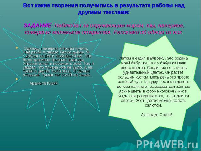 Вот какие творения получились в результате работы над другими текстами:ЗАДАНИЕ. Наблюдая за окружающим миром, ты, наверное, совершал маленькие открытия. Расскажи об одном из них. Однажды вечером я пошёл гулять. Над рекой я увидел белую дымку. Я смот…