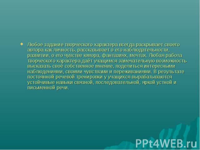 Любое задание творческого характера всегда раскрывает своего автора как личность, рассказывает о его наблюдательности, развитии, о его чувстве юмора, фантазиях, мечтах. Любая работа творческого характера даёт учащимся замечательную возможность выска…