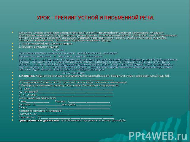 УРОК – ТРЕНИНГ УСТНОЙ И ПИСЬМЕННОЙ РЕЧИ. Цель урока: создать условия для развития творческой устной и письменной речи учащихся; формировать у учащихся необходимые знания в области культуры речи, учить применять эти знания в письменной и устной речи;…