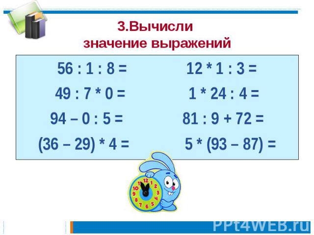 3.Вычисли значение выражений 56 : 1 : 8 = 12 * 1 : 3 =49 : 7 * 0 = 1 * 24 : 4 =94 – 0 : 5 = 81 : 9 + 72 =(36 – 29) * 4 = 5 * (93 – 87) =