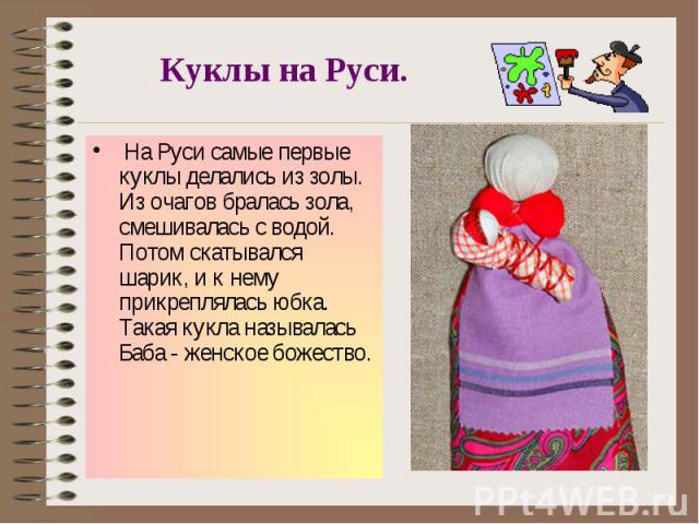 Куклы на Руси. На Руси самые первые куклы делались из золы. Из очагов бралась зола, смешивалась с водой. Потом скатывался шарик, и к нему прикреплялась юбка. Такая кукла называлась Баба - женское божество.