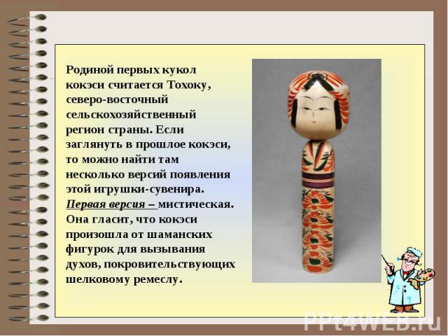 Родиной первых кукол кокэси считается Тохоку, северо-восточный сельскохозяйственный регион страны. Если заглянуть в прошлое кокэси, то можно найти там несколько версий появления этой игрушки-сувенира. Первая версия – мистическая. Она гласит, что кок…