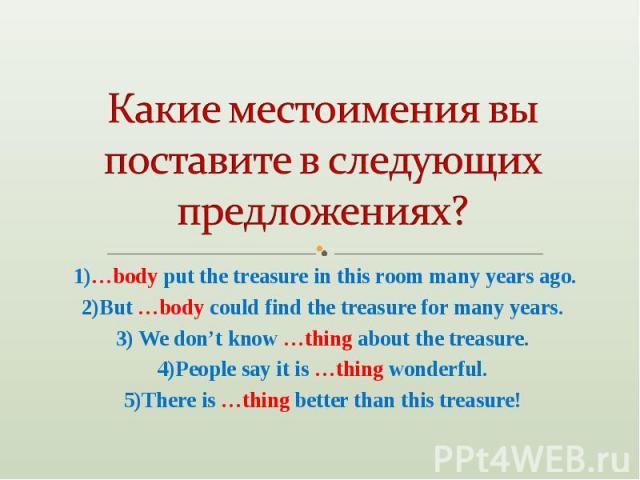 Какие местоимения вы поставите в следующих предложениях? 1)…body put the treasure in this room many years ago.2)But …body could find the treasure for many years.3) We don’t know …thing about the treasure.4)People say it is …thing wonderful.5)There i…