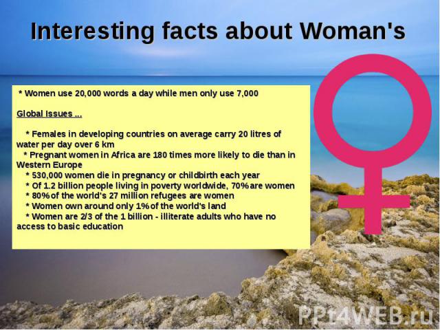 Interesting facts about Woman's * Women use 20,000 words a day while men only use 7,000Global Issues ... * Females in developing countries on average carry 20 litres of water per day over 6 km * Pregnant women in Africa are 180 times more likely to …