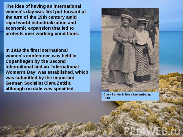 The idea of having an international women's day was first put forward at the turn of the 19th century amid rapid world industrialization and economic expansion that led to protests over working conditions.In 1910 the first international women's conf…
