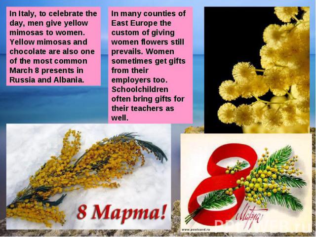 In Italy, to celebrate the day, men give yellow mimosas to women. Yellow mimosas and chocolate are also one of the most common March 8 presents in Russia and Albania.In many counties of East Europe the custom of giving women flowers still prevails. …