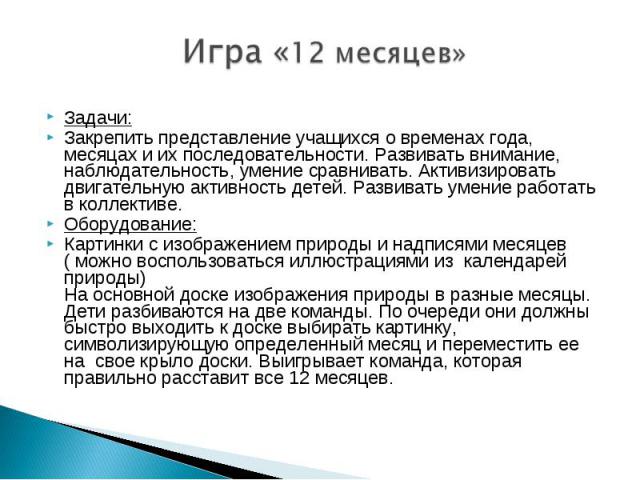  Игра «12 месяцев» Задачи: Закрепить представление учащихся о временах года, месяцах и их последовательности. Развивать внимание, наблюдательность, умение сравнивать. Активизировать двигательную активность детей. Развивать умение работать в коллекти…