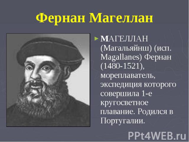Фернан Магеллан MАГЕЛЛАН (Магальяйнш) (исп. Magallanes) Фернан (1480-1521), мореплаватель, экспедиция которого совершила 1-е кругосветное плавание. Родился в Португалии.