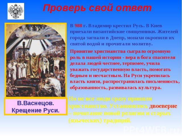 Проверь свой ответ В 988 г. Владимир крестил Русь. В Киев приехали византийские священники. Жителей города загнали в Днепр, монахи окропили их святой водой и прочитали молитву. Принятие христианства сыграло огромную роль в нашей истории - вера в бог…