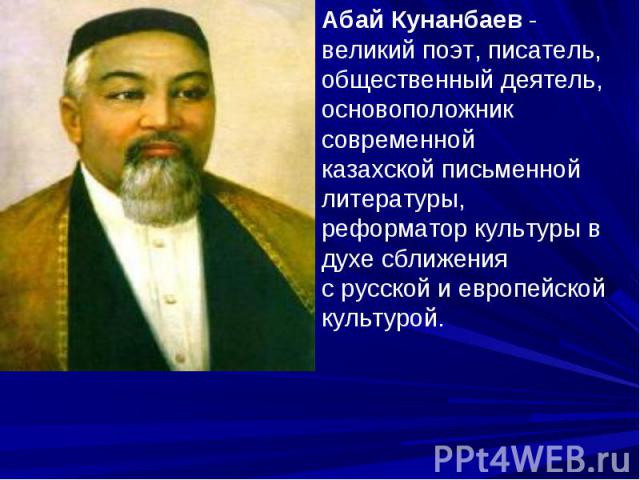 Абай Кунанбаев - великий поэт, писатель, общественный деятель, основоположник современной казахской письменной литературы, реформатор культуры в духе сближения с русской и европейской культурой.