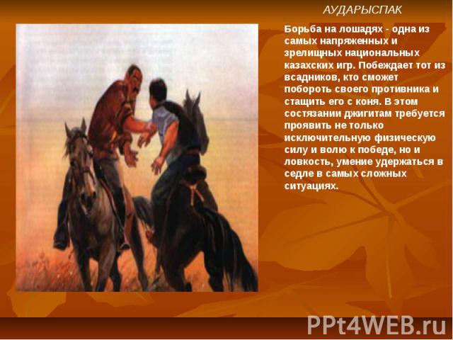 АУДАРЫСПАКБорьба на лошадях - одна из самых напряженных и зрелищных национальных казахских игр. Побеждает тот из всадников, кто сможет побороть своего противника и стащить его с коня. В этом состязании джигитам требуется проявить не только исключите…
