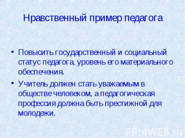 Нравственный пример педагога Повысить государственный и социальный статус педагога, уровень его материального обеспечения.Учитель должен стать уважаемым в обществе человеком, а педагогическая профессия должна быть престижной для молодежи.