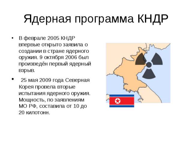 Ядерная программа КНДР В феврале 2005 КНДР впервые открыто заявила о создании в стране ядерного оружия. 9 октября 2006 был произведён первый ядерный взрыв. 25 мая 2009 года Северная Корея провела вторые испытания ядерного оружия. Мощность, по заявле…