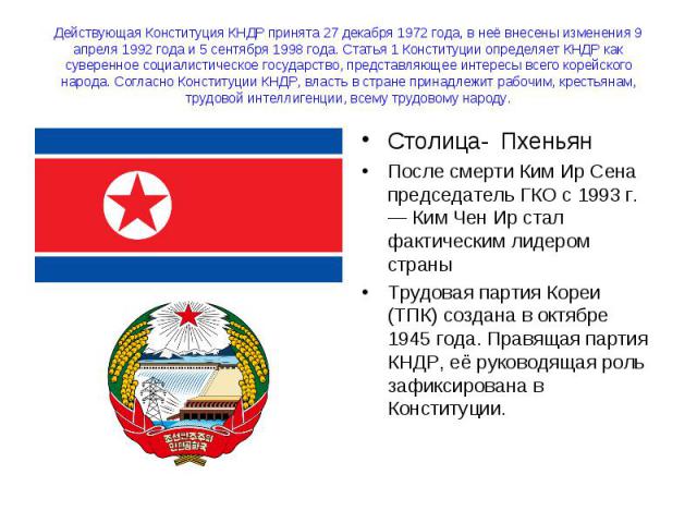 Действующая Конституция КНДР принята 27 декабря 1972 года, в неё внесены изменения 9 апреля 1992 года и 5 сентября 1998 года. Статья 1 Конституции определяет КНДР как суверенное социалистическое государство, представляющее интересы всего корейского …