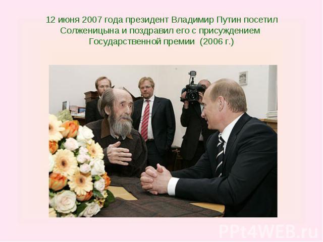12 июня 2007 года президент Владимир Путин посетил Солженицына и поздравил его с присуждением Государственной премии (2006 г.)