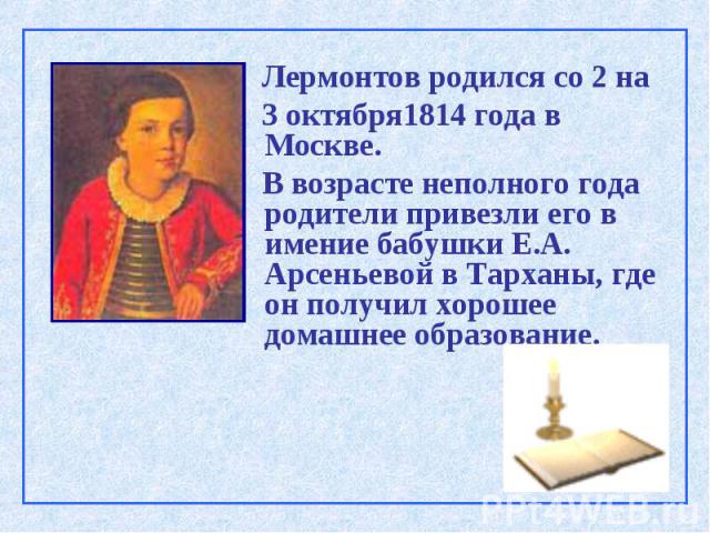 Лермонтов родился со 2 на 3 октября1814 года в Москве. В возрасте неполного года родители привезли его в имение бабушки Е.А. Арсеньевой в Тарханы, где он получил хорошее домашнее образование.