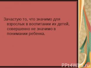 Зачастую то, что значимо для взрослых в воспитании их детей, совершенно не значи