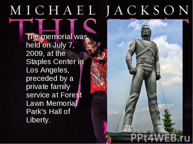 The memorial was held on July 7, 2009, at the Staples Center in Los Angeles, preceded by a private family service at Forest Lawn Memorial Park's Hall of Liberty.