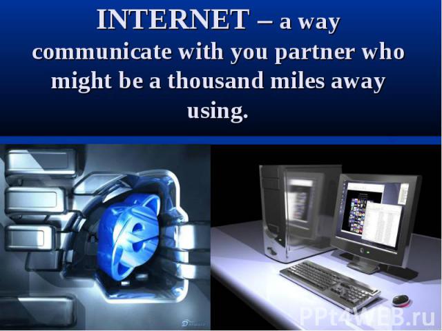 INTERNET – a way communicate with you partner who might be a thousand miles away using.